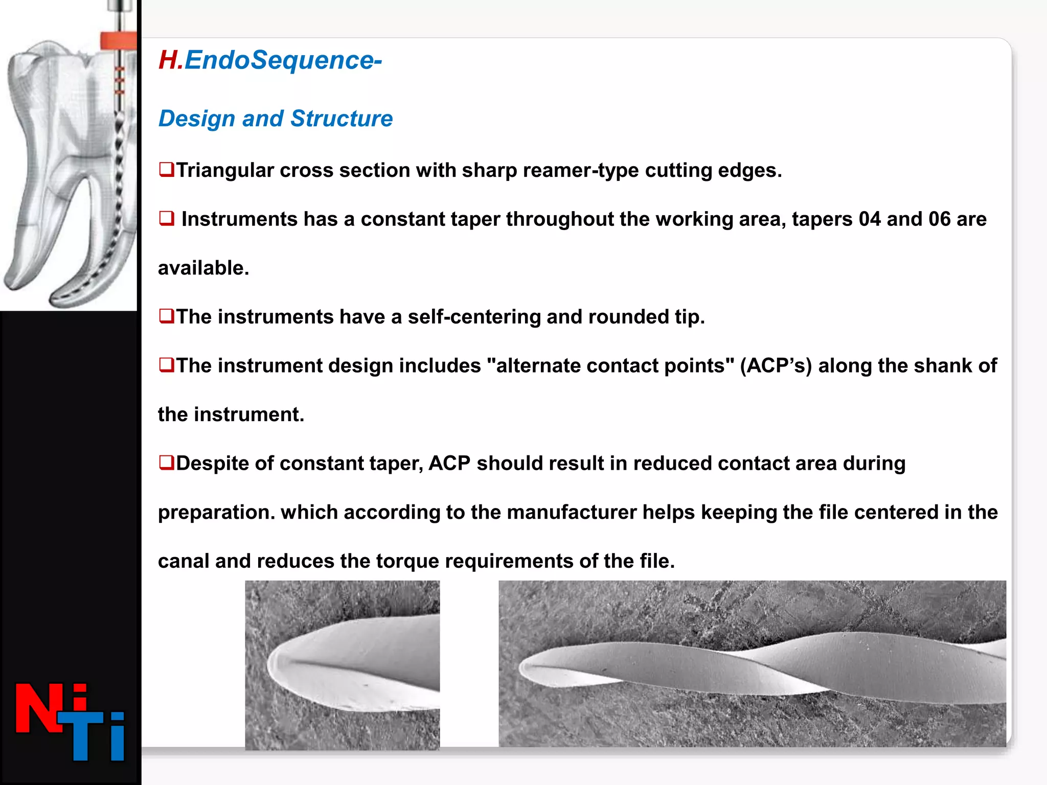 H.EndoSequence-
Design and Structure
Triangular cross section with sharp reamer-type cutting edges.
 Instruments has a constant taper throughout the working area, tapers 04 and 06 are
available.
The instruments have a self-centering and rounded tip.
The instrument design includes "alternate contact points" (ACP’s) along the shank of
the instrument.
Despite of constant taper, ACP should result in reduced contact area during
preparation. which according to the manufacturer helps keeping the file centered in the
canal and reduces the torque requirements of the file.
 