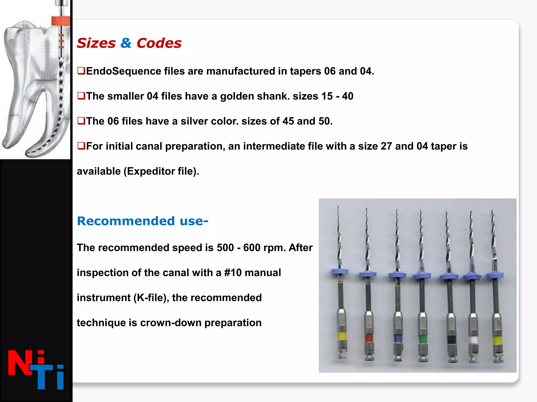 Sizes & Codes
EndoSequence files are manufactured in tapers 06 and 04.
The smaller 04 files have a golden shank. sizes 15 - 40
The 06 files have a silver color. sizes of 45 and 50.
For initial canal preparation, an intermediate file with a size 27 and 04 taper is
available (Expeditor file).
Recommended use-
The recommended speed is 500 - 600 rpm. After
inspection of the canal with a #10 manual
instrument (K-file), the recommended
technique is crown-down preparation
 