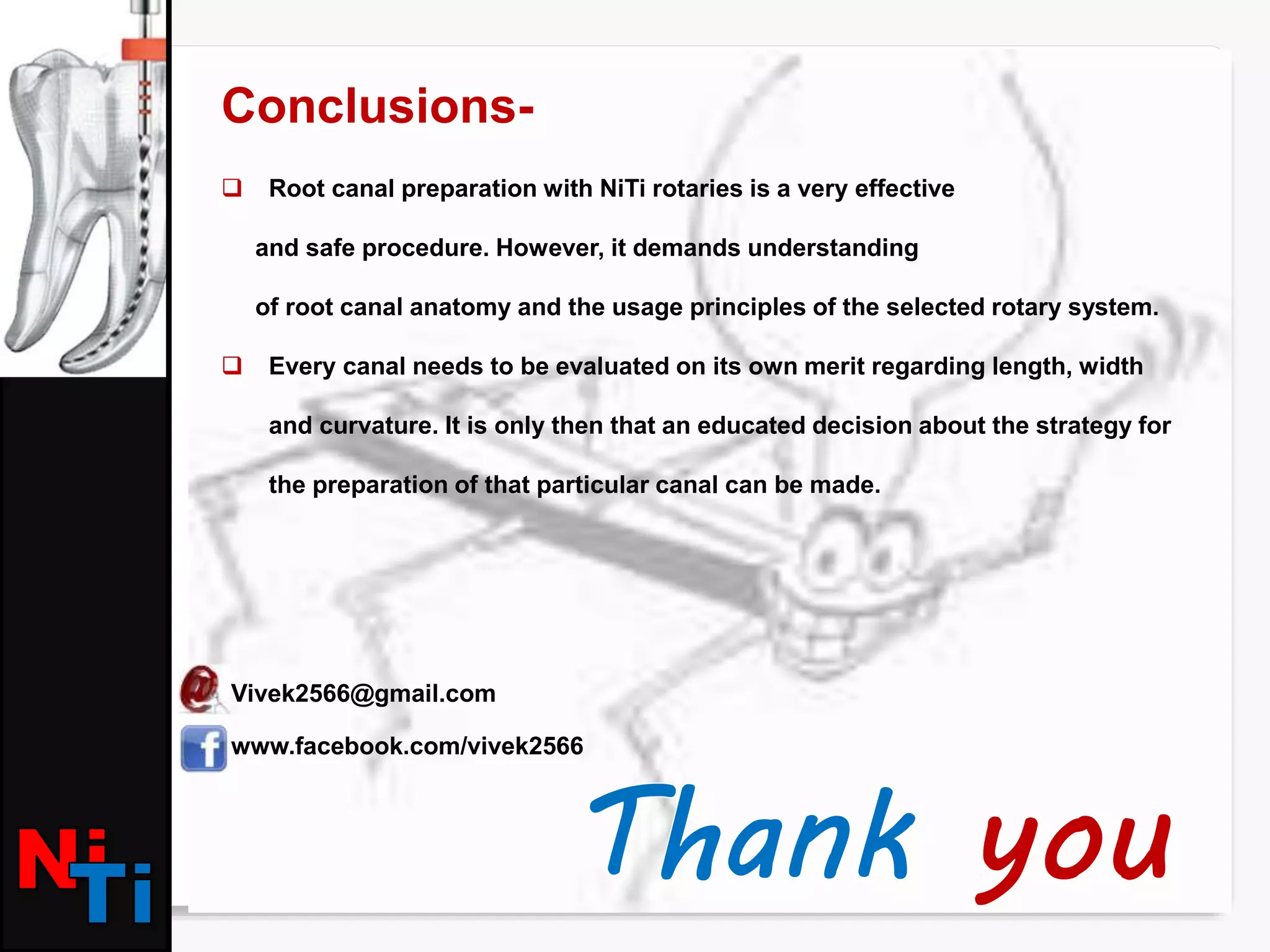 Conclusions-
 Root canal preparation with NiTi rotaries is a very effective
and safe procedure. However, it demands understanding
of root canal anatomy and the usage principles of the selected rotary system.
 Every canal needs to be evaluated on its own merit regarding length, width
and curvature. It is only then that an educated decision about the strategy for
the preparation of that particular canal can be made.
Vivek2566@gmail.com
www.facebook.com/vivek2566
 