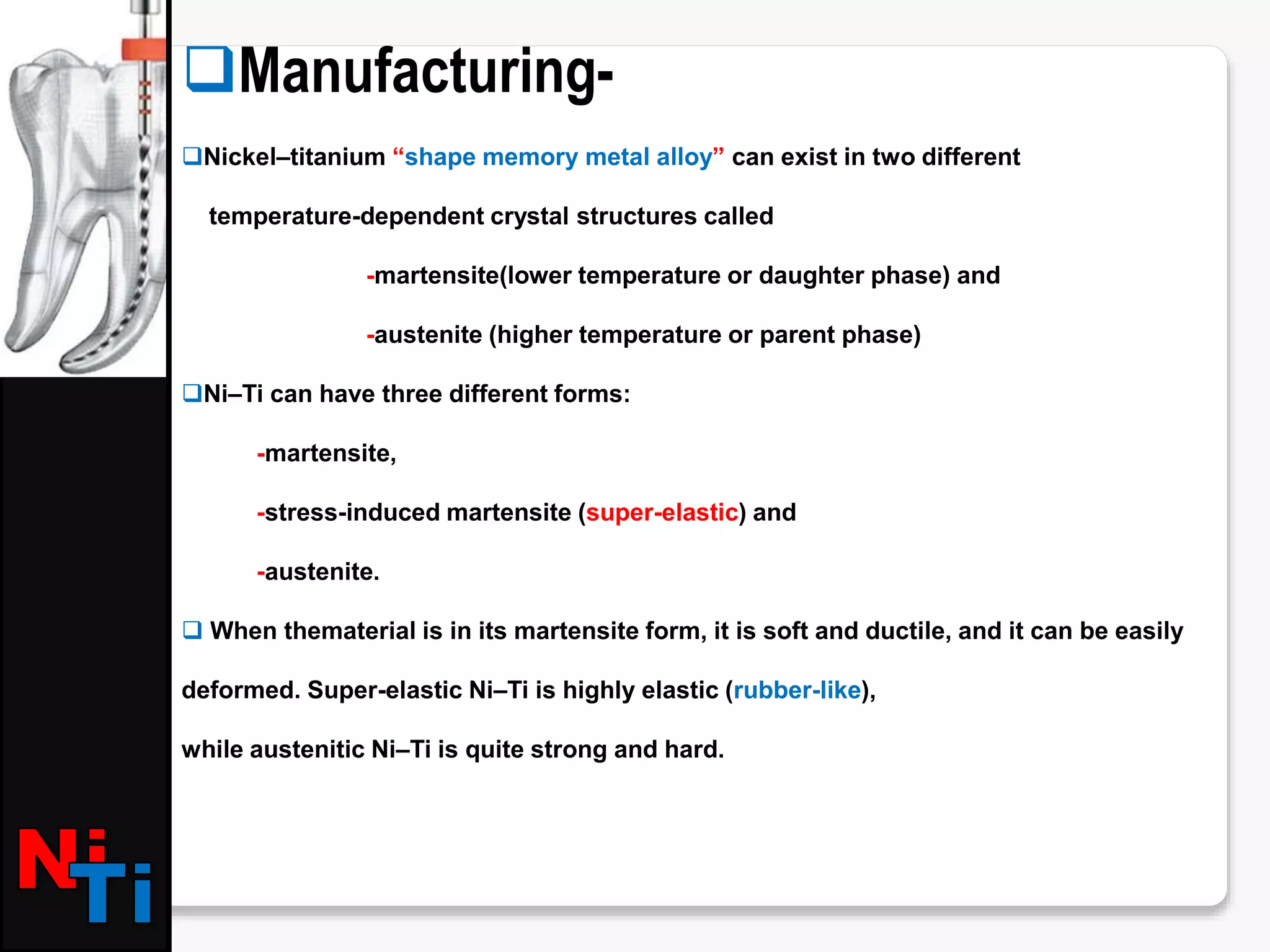 Manufacturing-
Nickel–titanium “shape memory metal alloy” can exist in two different
temperature-dependent crystal structures called
-martensite(lower temperature or daughter phase) and
-austenite (higher temperature or parent phase)
Ni–Ti can have three different forms:
-martensite,
-stress-induced martensite (super-elastic) and
-austenite.
 When thematerial is in its martensite form, it is soft and ductile, and it can be easily
deformed. Super-elastic Ni–Ti is highly elastic (rubber-like),
while austenitic Ni–Ti is quite strong and hard.
 