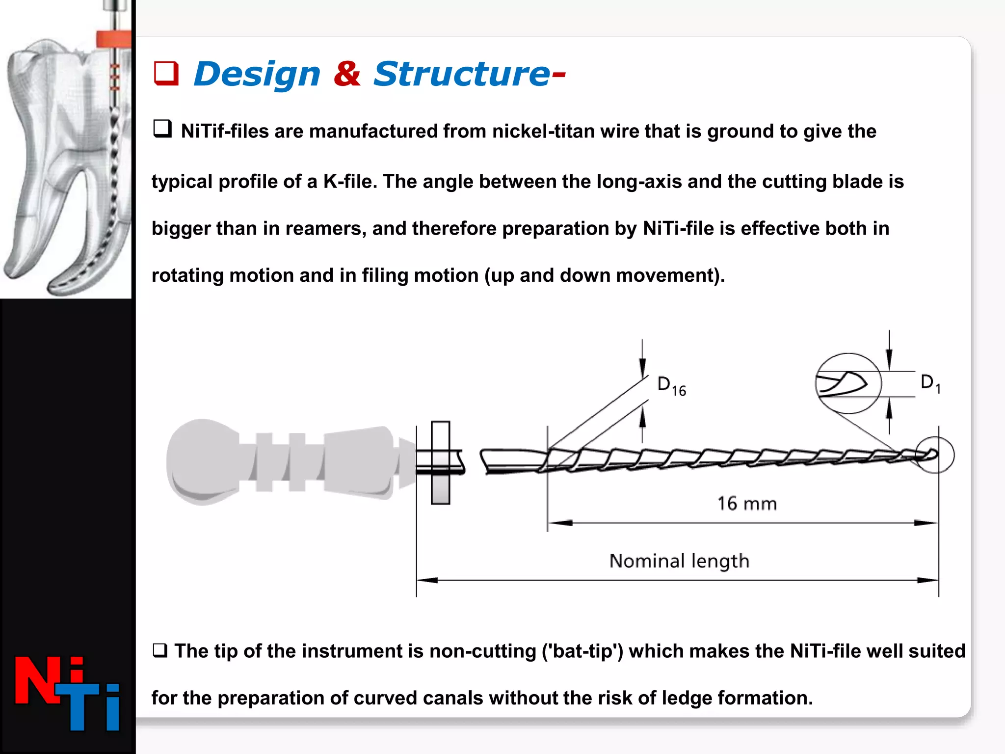  Design & Structure-
 NiTif-files are manufactured from nickel-titan wire that is ground to give the
typical profile of a K-file. The angle between the long-axis and the cutting blade is
bigger than in reamers, and therefore preparation by NiTi-file is effective both in
rotating motion and in filing motion (up and down movement).
 The tip of the instrument is non-cutting ('bat-tip') which makes the NiTi-file well suited
for the preparation of curved canals without the risk of ledge formation.
 