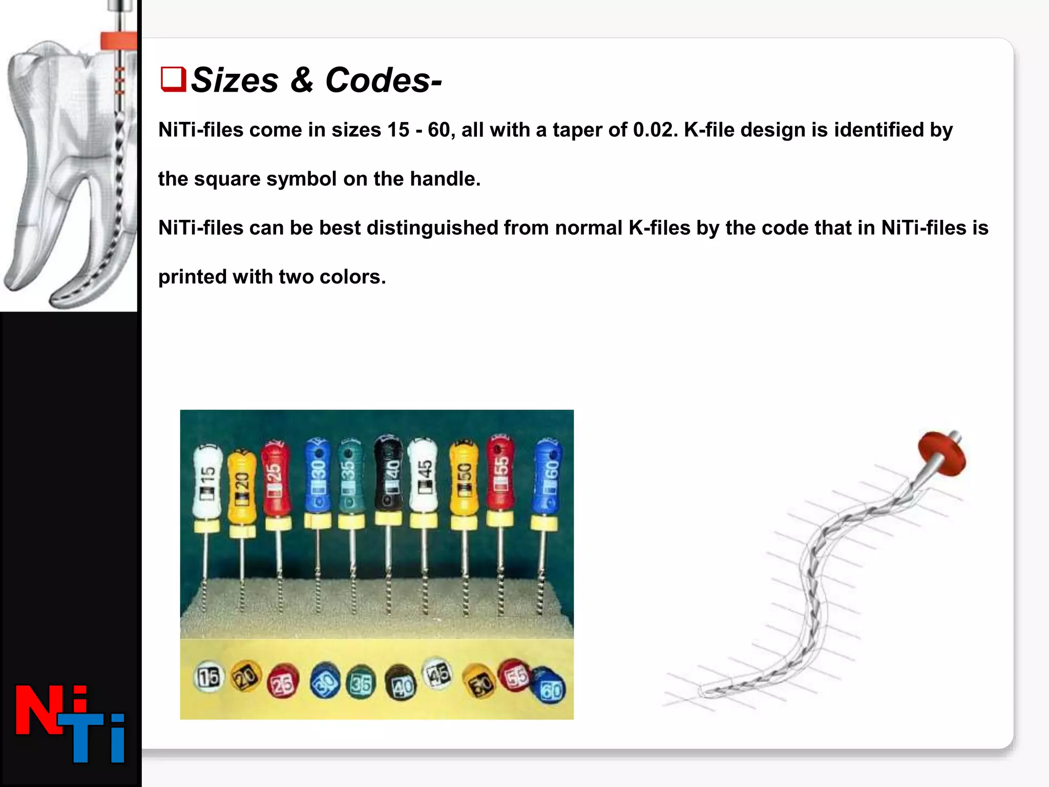 Sizes & Codes-
NiTi-files come in sizes 15 - 60, all with a taper of 0.02. K-file design is identified by
the square symbol on the handle.
NiTi-files can be best distinguished from normal K-files by the code that in NiTi-files is
printed with two colors.
 