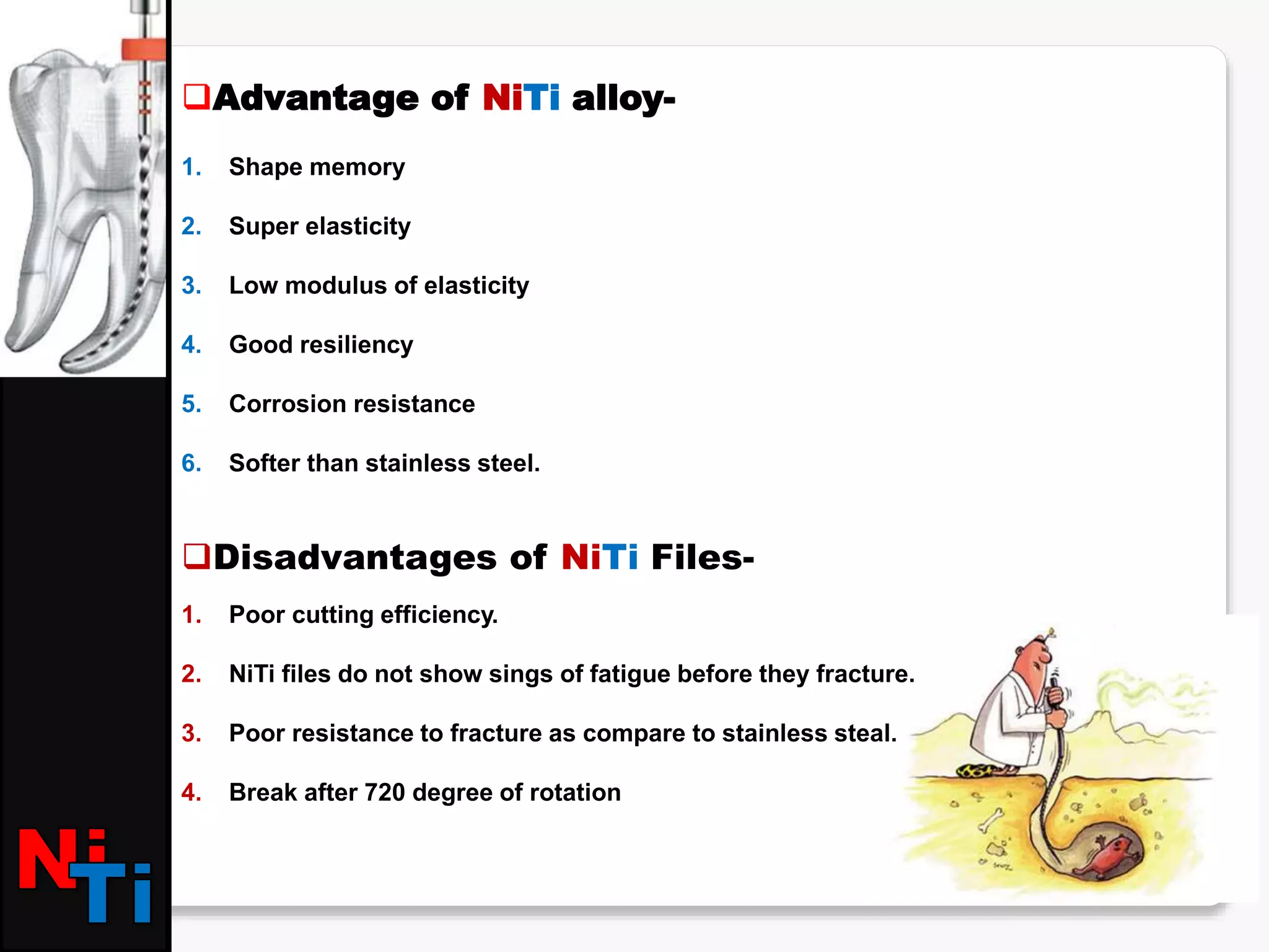Advantage of NiTi alloy-
1. Shape memory
2. Super elasticity
3. Low modulus of elasticity
4. Good resiliency
5. Corrosion resistance
6. Softer than stainless steel.
Disadvantages of NiTi Files-
1. Poor cutting efficiency.
2. NiTi files do not show sings of fatigue before they fracture.
3. Poor resistance to fracture as compare to stainless steal.
4. Break after 720 degree of rotation
 