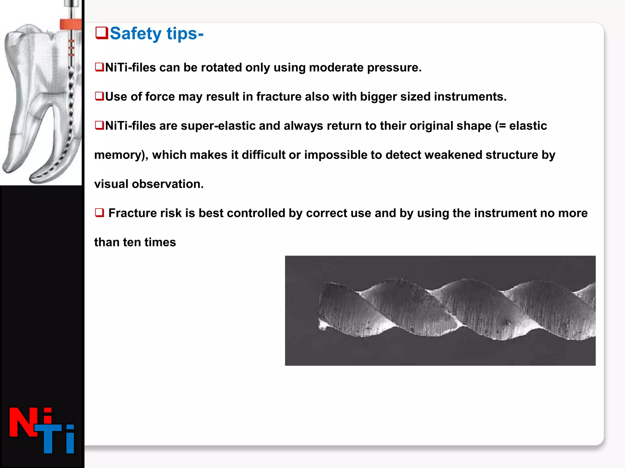 Safety tips-
NiTi-files can be rotated only using moderate pressure.
Use of force may result in fracture also with bigger sized instruments.
NiTi-files are super-elastic and always return to their original shape (= elastic
memory), which makes it difficult or impossible to detect weakened structure by
visual observation.
 Fracture risk is best controlled by correct use and by using the instrument no more
than ten times
 