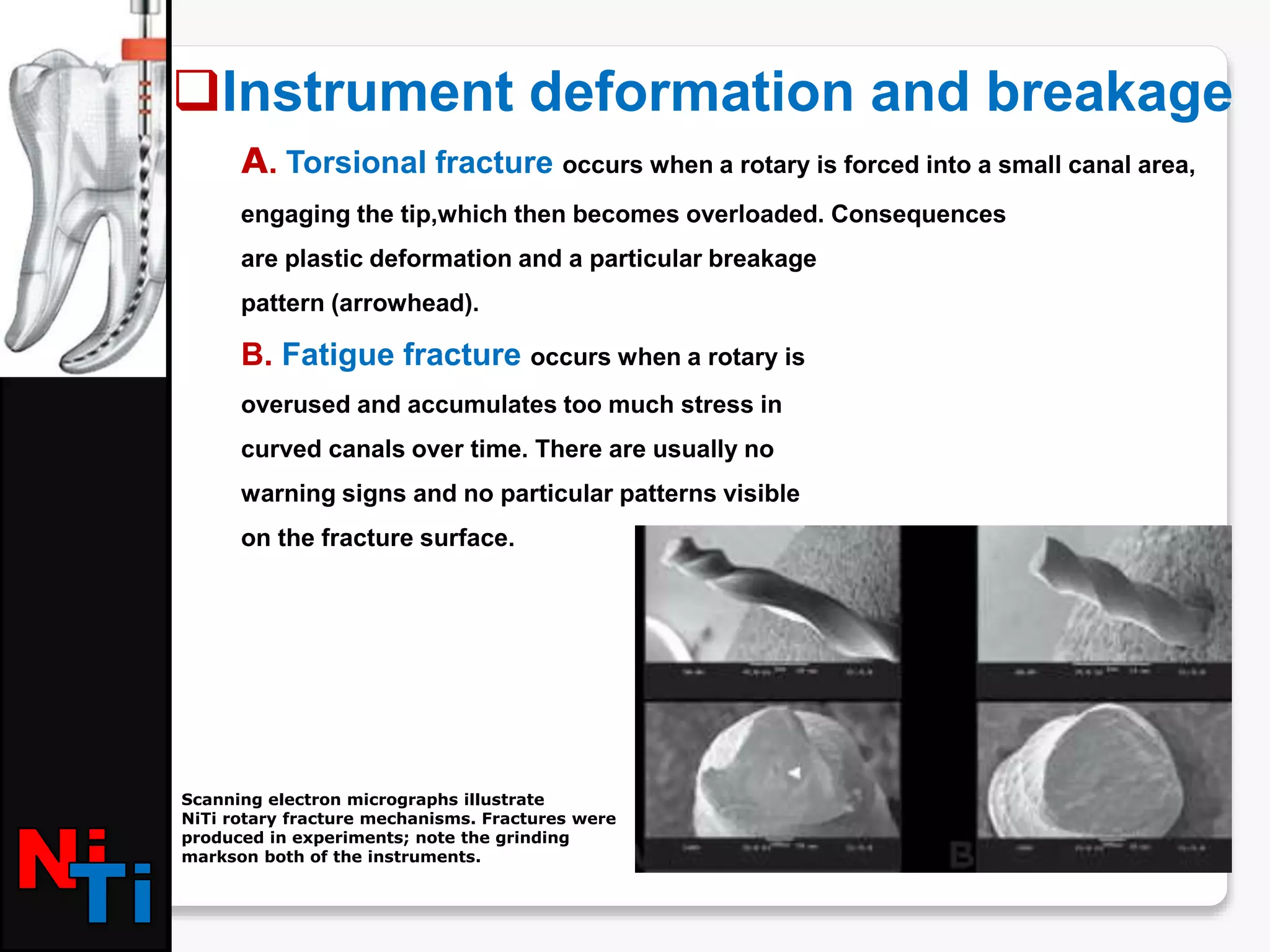 A. Torsional fracture occurs when a rotary is forced into a small canal area,
engaging the tip,which then becomes overloaded. Consequences
are plastic deformation and a particular breakage
pattern (arrowhead).
B. Fatigue fracture occurs when a rotary is
overused and accumulates too much stress in
curved canals over time. There are usually no
warning signs and no particular patterns visible
on the fracture surface.
Instrument deformation and breakage
Scanning electron micrographs illustrate
NiTi rotary fracture mechanisms. Fractures were
produced in experiments; note the grinding
markson both of the instruments.
 