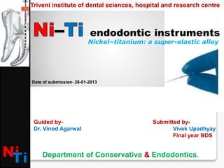 Nickel–titanium: a super-elastic alloy
endodontic instruments
Triveni institute of dental sciences, hospital and research centre
Guided by-
Dr. Vinod Agarwal
Submitted by-
Vivek Upadhyay
Final year BDS
Date of submission- 28-01-2013
Department of Conservative & Endodontics.
 