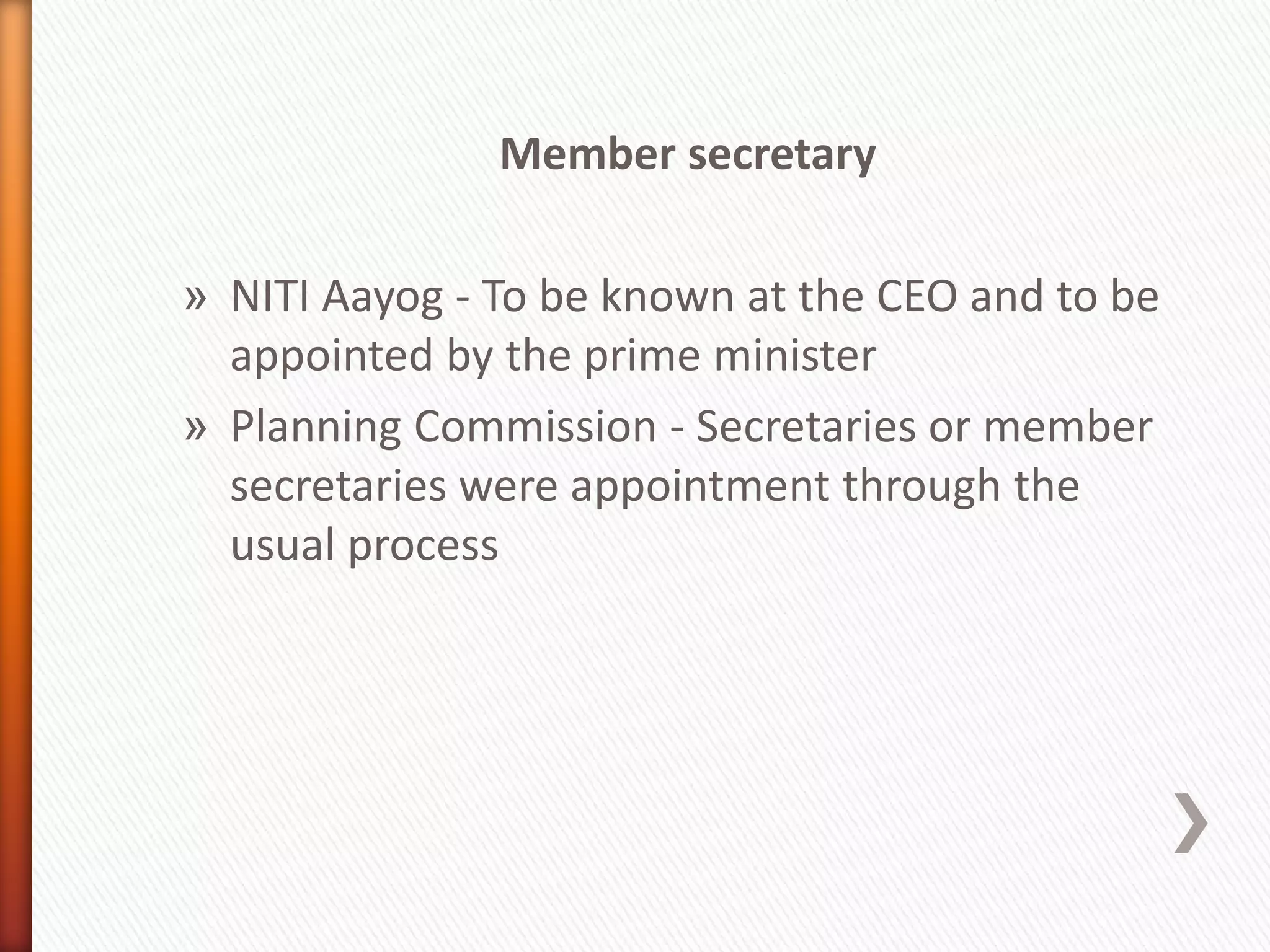 Member secretary
» NITI Aayog - To be known at the CEO and to be
appointed by the prime minister
» Planning Commission - Secretaries or member
secretaries were appointment through the
usual process
 