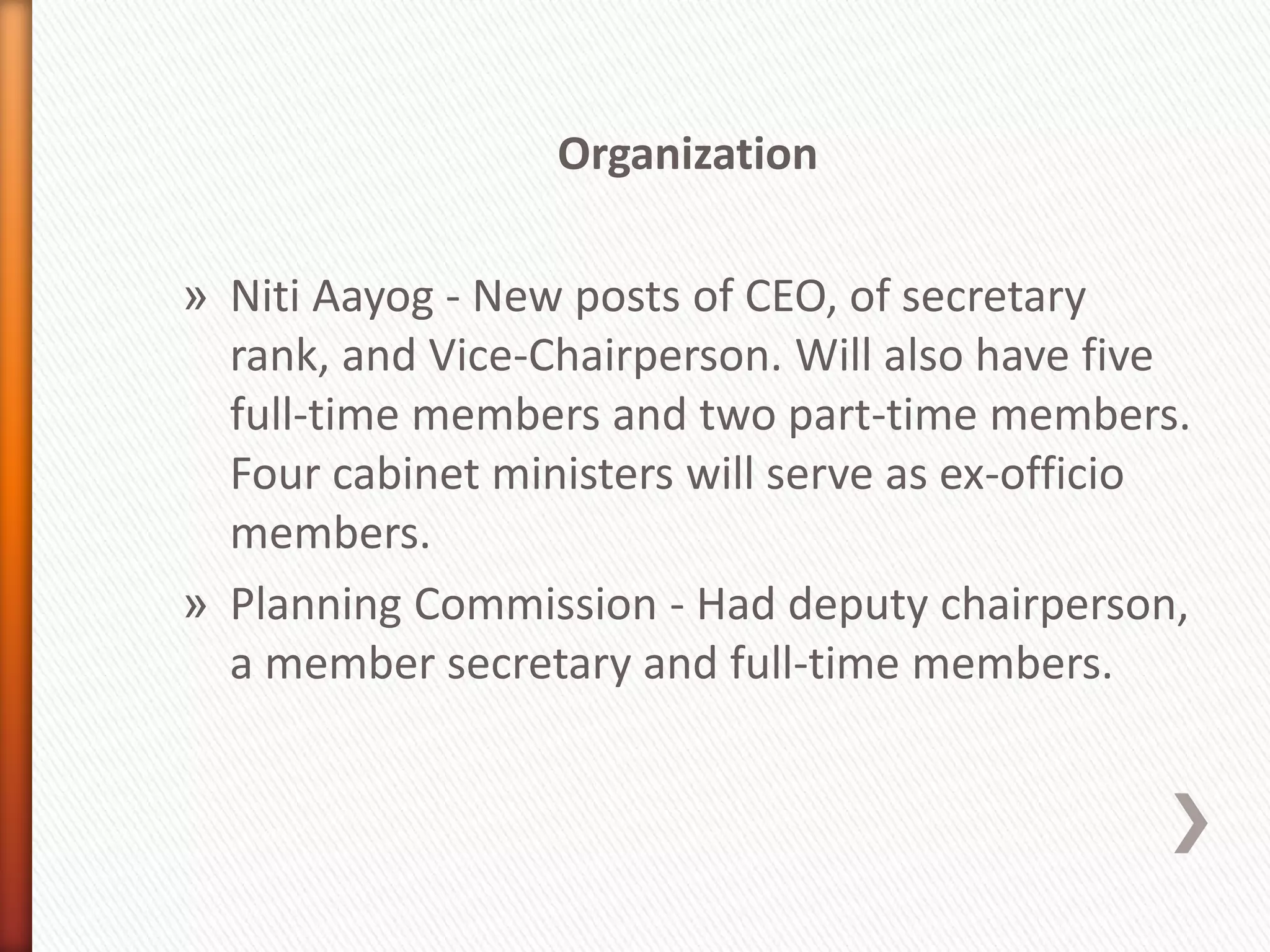 Organization
» Niti Aayog - New posts of CEO, of secretary
rank, and Vice-Chairperson. Will also have five
full-time members and two part-time members.
Four cabinet ministers will serve as ex-officio
members.
» Planning Commission - Had deputy chairperson,
a member secretary and full-time members.
 