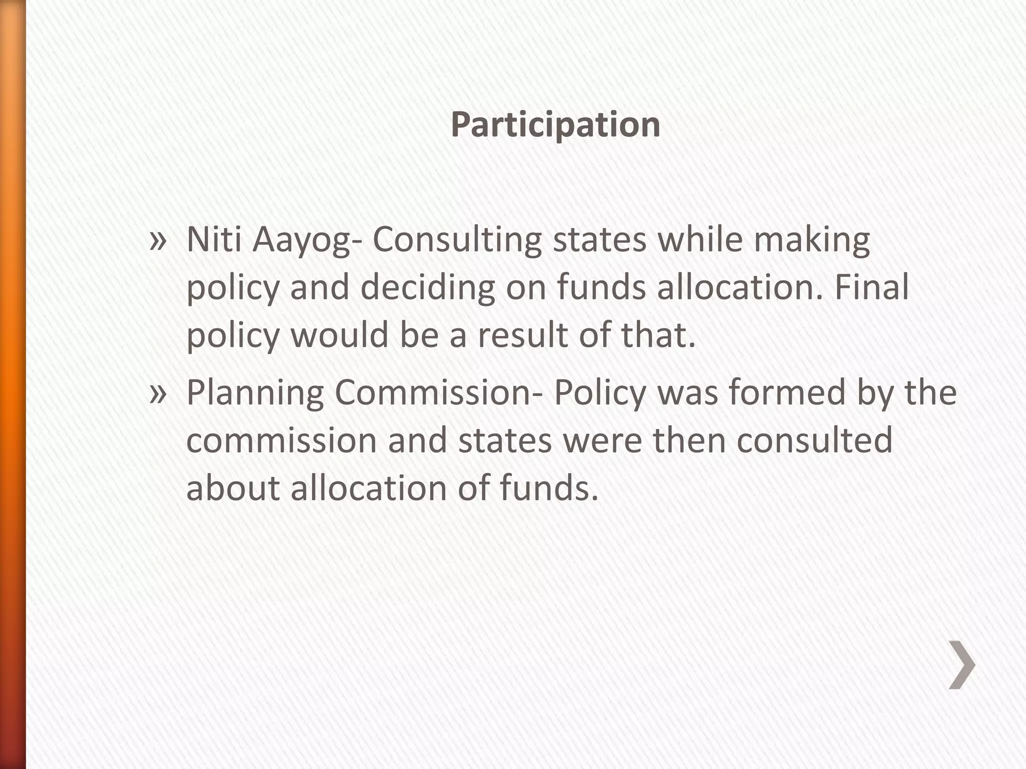 Participation
» Niti Aayog- Consulting states while making
policy and deciding on funds allocation. Final
policy would be a result of that.
» Planning Commission- Policy was formed by the
commission and states were then consulted
about allocation of funds.
 