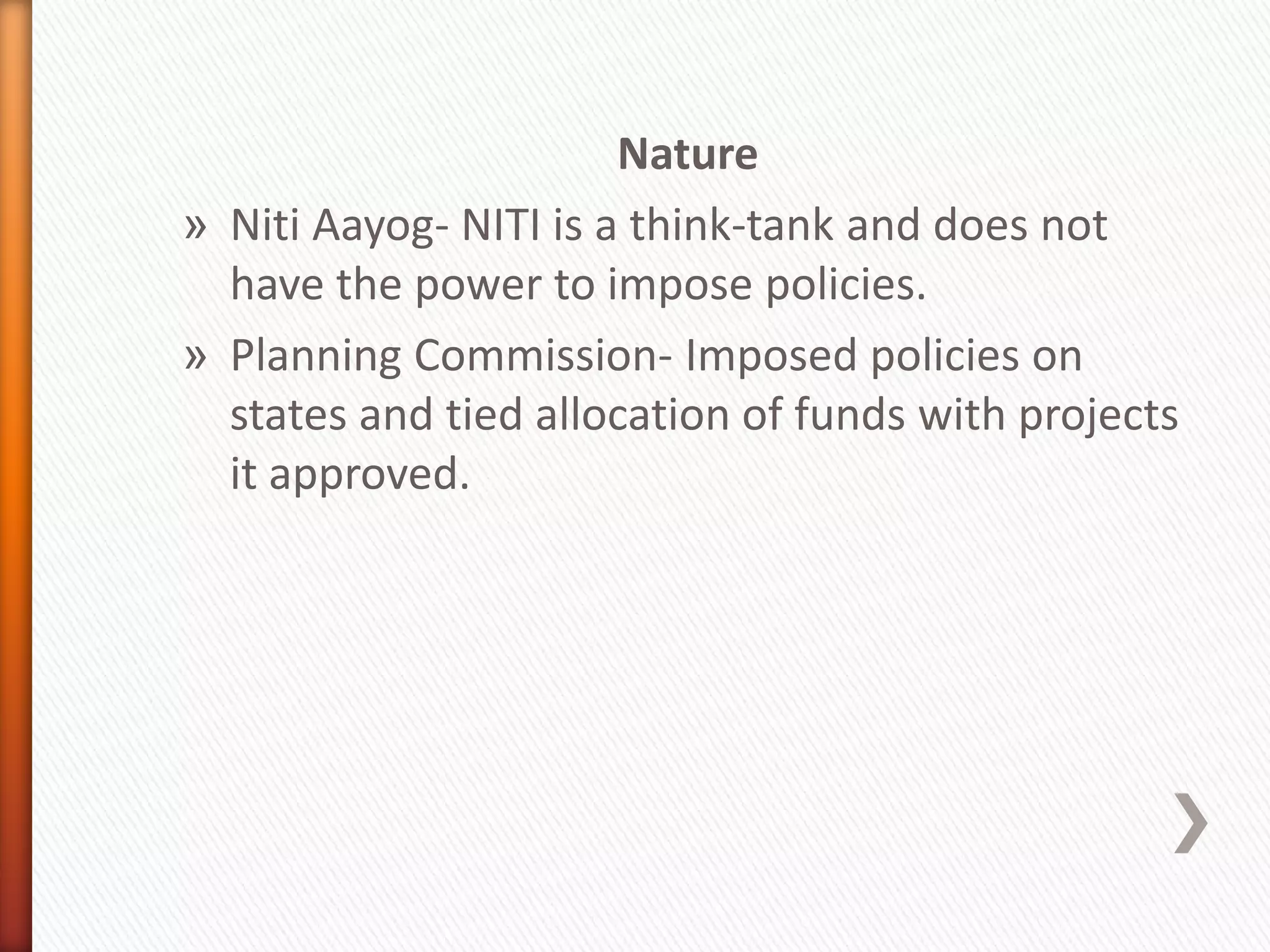 Nature
» Niti Aayog- NITI is a think-tank and does not
have the power to impose policies.
» Planning Commission- Imposed policies on
states and tied allocation of funds with projects
it approved.
 