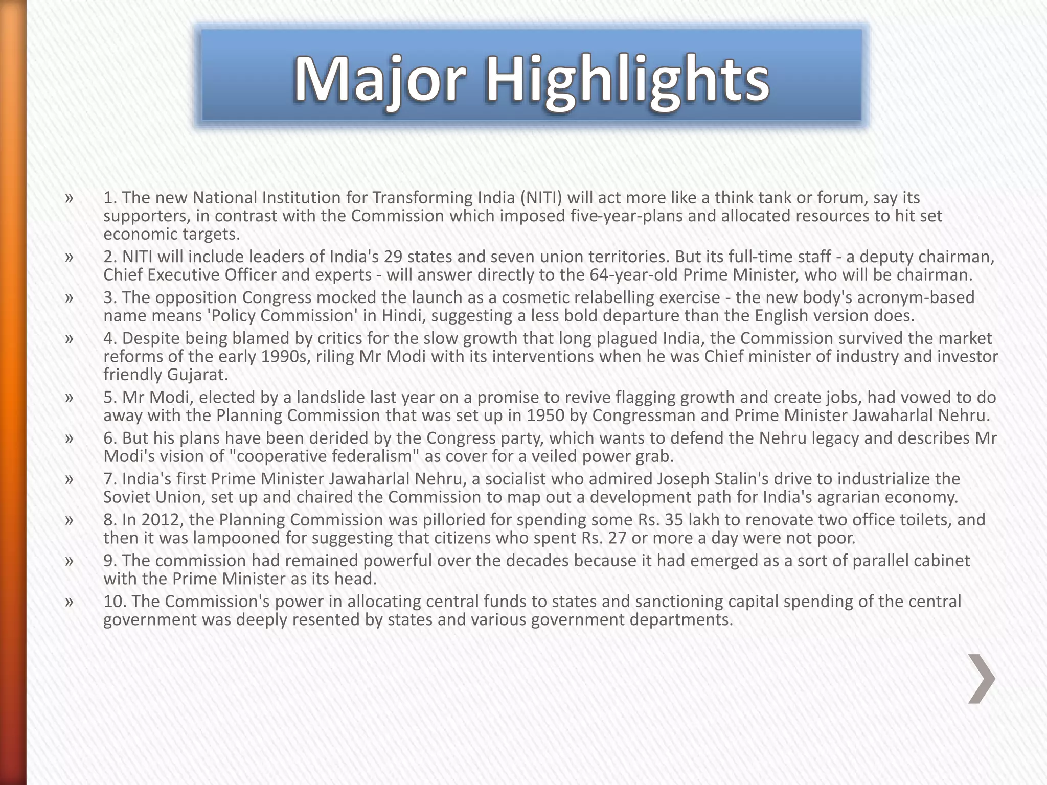 » 1. The new National Institution for Transforming India (NITI) will act more like a think tank or forum, say its
supporters, in contrast with the Commission which imposed five-year-plans and allocated resources to hit set
economic targets.
» 2. NITI will include leaders of India's 29 states and seven union territories. But its full-time staff - a deputy chairman,
Chief Executive Officer and experts - will answer directly to the 64-year-old Prime Minister, who will be chairman.
» 3. The opposition Congress mocked the launch as a cosmetic relabelling exercise - the new body's acronym-based
name means 'Policy Commission' in Hindi, suggesting a less bold departure than the English version does.
» 4. Despite being blamed by critics for the slow growth that long plagued India, the Commission survived the market
reforms of the early 1990s, riling Mr Modi with its interventions when he was Chief minister of industry and investor
friendly Gujarat.
» 5. Mr Modi, elected by a landslide last year on a promise to revive flagging growth and create jobs, had vowed to do
away with the Planning Commission that was set up in 1950 by Congressman and Prime Minister Jawaharlal Nehru.
» 6. But his plans have been derided by the Congress party, which wants to defend the Nehru legacy and describes Mr
Modi's vision of "cooperative federalism" as cover for a veiled power grab.
» 7. India's first Prime Minister Jawaharlal Nehru, a socialist who admired Joseph Stalin's drive to industrialize the
Soviet Union, set up and chaired the Commission to map out a development path for India's agrarian economy.
» 8. In 2012, the Planning Commission was pilloried for spending some Rs. 35 lakh to renovate two office toilets, and
then it was lampooned for suggesting that citizens who spent Rs. 27 or more a day were not poor.
» 9. The commission had remained powerful over the decades because it had emerged as a sort of parallel cabinet
with the Prime Minister as its head.
» 10. The Commission's power in allocating central funds to states and sanctioning capital spending of the central
government was deeply resented by states and various government departments.
 