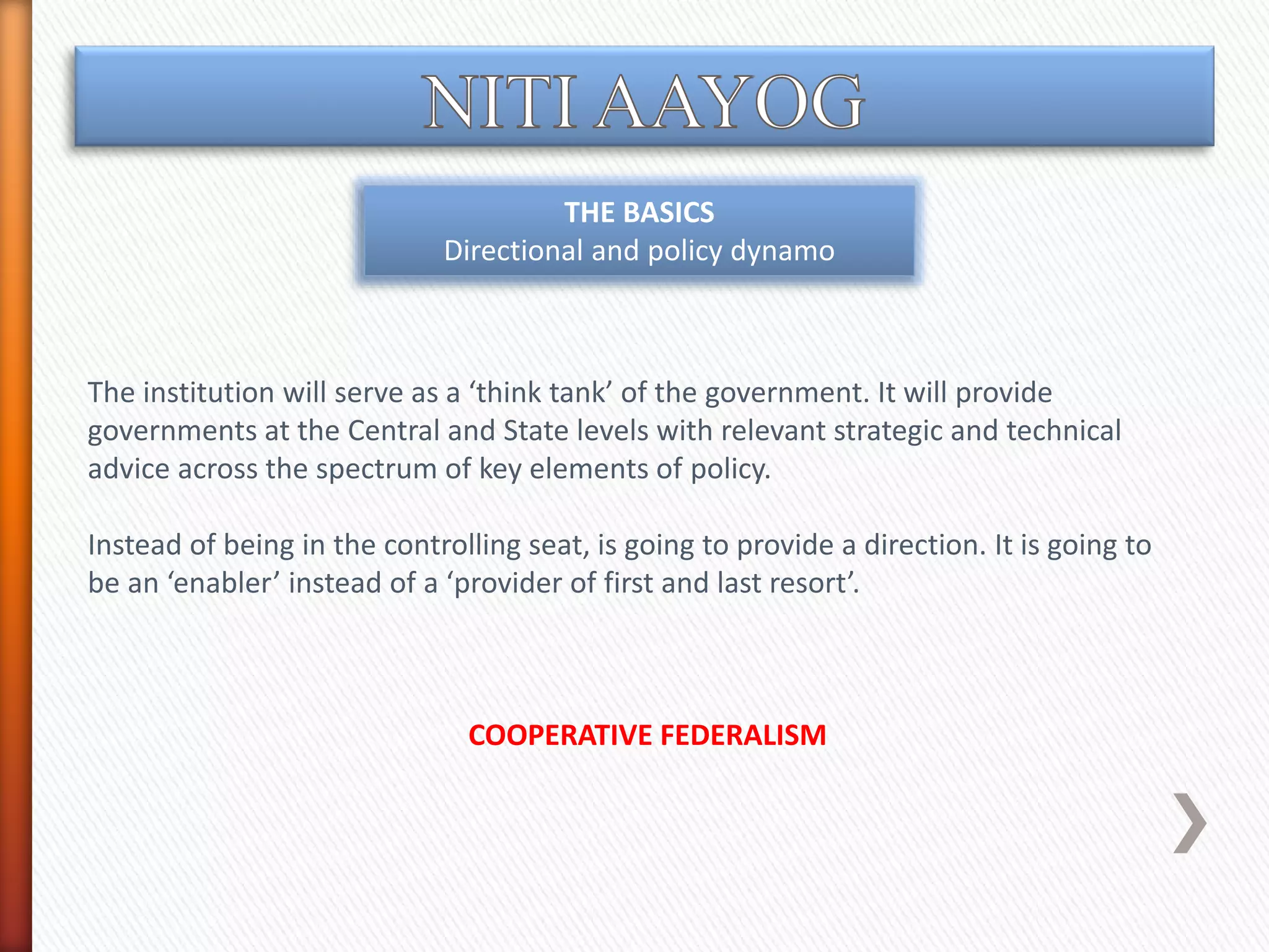 THE BASICS
Directional and policy dynamo
The institution will serve as a ‘think tank’ of the government. It will provide
governments at the Central and State levels with relevant strategic and technical
advice across the spectrum of key elements of policy.
Instead of being in the controlling seat, is going to provide a direction. It is going to
be an ‘enabler’ instead of a ‘provider of first and last resort’.
COOPERATIVE FEDERALISM
 