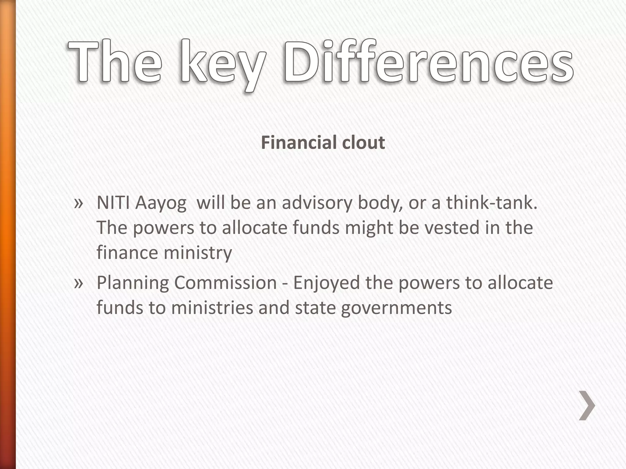 Financial clout
» NITI Aayog will be an advisory body, or a think-tank.
The powers to allocate funds might be vested in the
finance ministry
» Planning Commission - Enjoyed the powers to allocate
funds to ministries and state governments
 