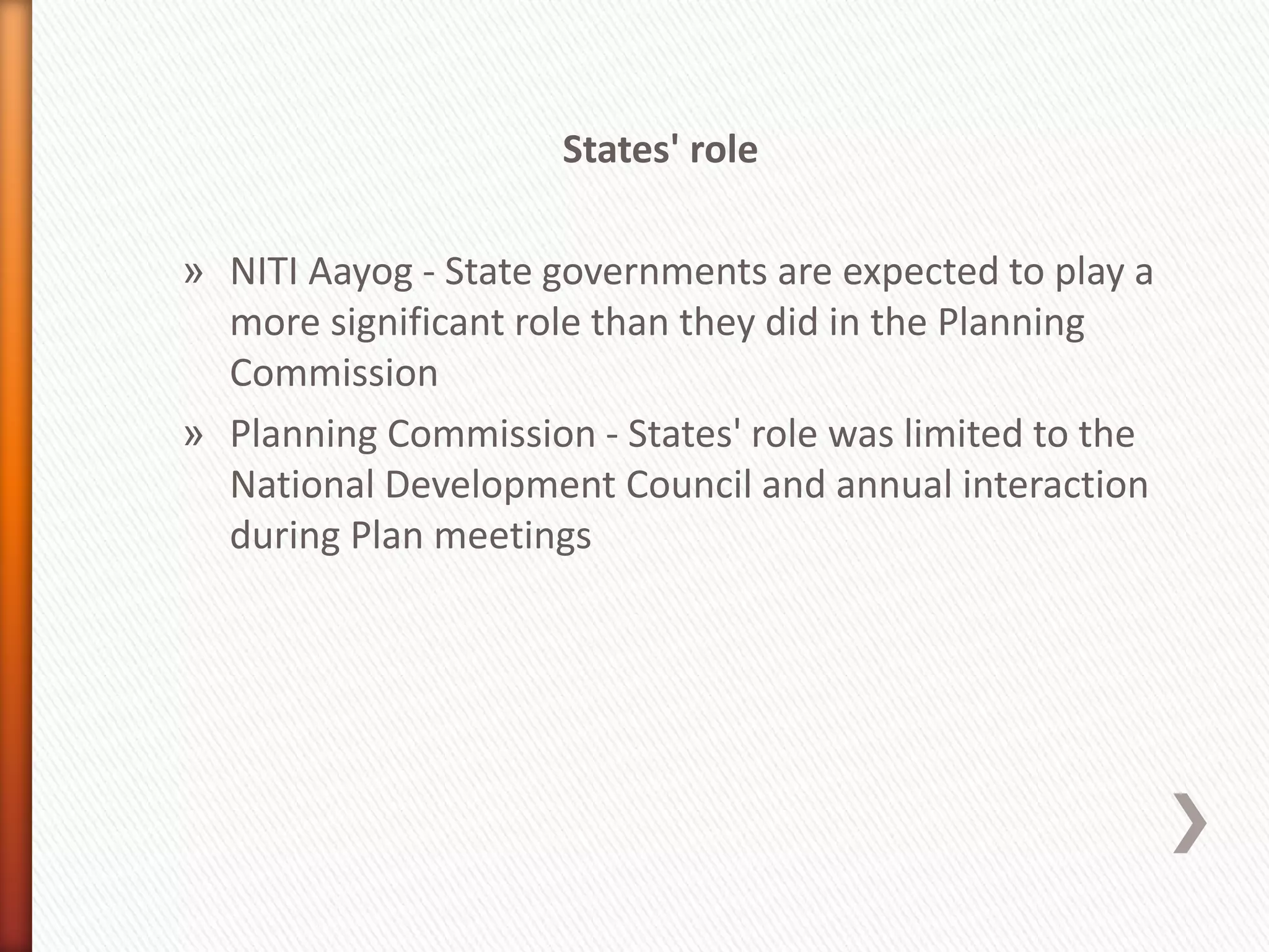 States' role
» NITI Aayog - State governments are expected to play a
more significant role than they did in the Planning
Commission
» Planning Commission - States' role was limited to the
National Development Council and annual interaction
during Plan meetings
 