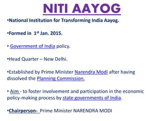 NITI AAYOG
•National Institution for Transforming India Aayog.
•Formed in 1st Jan. 2015.
• Government of India policy.
•Head Quarter – New Delhi.
•Established by Prime Minister Narendra Modi after having
dissolved the Planning Commission.
• Aim - to foster involvement and participation in the economic
policy-making process by state governments of India.
•Chairperson- Prime Minister NARENDRA MODI
 