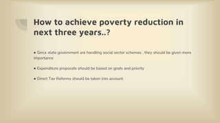 How to achieve poverty reduction in
next three years..?
● Since state government are handling social sector schemes , they should be given more
importance
● Expenditure proposals should be based on goals and priority
● Direct Tax Reforms should be taken into account
 