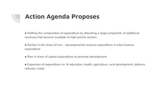 Action Agenda Proposes
● Shifting the composition of expenditure by allocating a larger proportion of additional
revenues that become available to high priority sectors
● Decline in the share of non – developmental revenue expenditure in total revenue
expenditure
● Rise in share of capital expenditure to promote development
● Expansion of expenditure on  education, health, agriculture, rural development, defence,
railways, roads
 