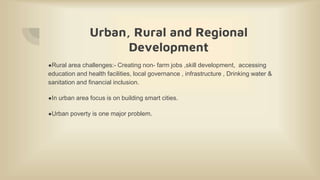 Urban, Rural and Regional
Development
●Rural area challenges:- Creating non- farm jobs ,skill development, accessing
education and health facilities, local governance , infrastructure , Drinking water &
sanitation and financial inclusion.
●In urban area focus is on building smart cities.
●Urban poverty is one major problem.
 