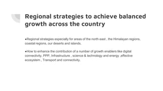 Regional strategies to achieve balanced
growth across the country
●Regional strategies especially for areas of the north east , the Himalayan regions,
coastal regions, our deserts and islands.
●How to enhance the contribution of a number of growth enablers like digital
connectivity, PPP, Infrastructure , science & technology and energy ,effective
ecosystem , Transport and connectivity.
 