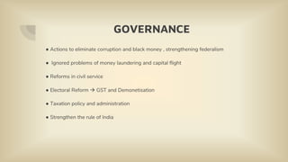 GOVERNANCE
● Actions to eliminate corruption and black money , strengthening federalism
● Ignored problems of money laundering and capital flight
● Reforms in civil service
● Electoral Reform  GST and Demonetisation
● Taxation policy and administration
● Strengthen the rule of India
 