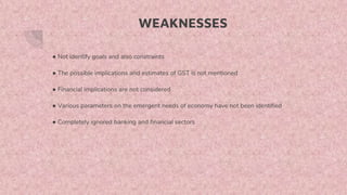 WEAKNESSES
● Not identify goals and also constraints
● The possible implications and estimates of GST is not mentioned
● Financial implications are not considered
● Various parameters on the emergent needs of economy have not been identified
● Completely ignored banking and financial sectors
 