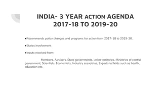 INDIA- 3 YEAR ACTION AGENDA
2017-18 TO 2019-20
●Recommends policy changes and programs for action from 2017-18 to 2019-20.
●States involvement
●Inputs received from:
Members, Advisers, State governments, union territories, Ministries of central
government, Scientists, Economists, Industry associates, Experts in fields such as health,
education etc.
 