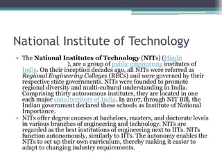 National Institute of Technology
• The National Institutes of Technology (NITs) (Hindi:
                    ), are a group of public engineering institutes of
  India. On their inception decades ago, all NITs were referred as
  Regional Engineering Colleges (RECs) and were governed by their
  respective state governments. NITs were founded to promote
  regional diversity and multi-cultural understanding in India.
  Comprising thirty autonomous institutes, they are located in one
  each major state/territory of India. In 2007, through NIT Bill, the
  Indian government declared these schools as Institute of National
  Importance.
• NITs offer degree courses at bachelors, masters, and doctorate levels
  in various branches of engineering and technology. NITs are
  regarded as the best institutions of engineering next to IITs. NITs
  function autonomously, similarly to IITs. The autonomy enables the
  NITs to set up their own curriculum, thereby making it easier to
  adapt to changing industry requirements.
 