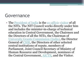 Governance
• The President of India is the ex officio visitor of all
  the NITs. The NIT Council works directly under him
  and includes the minister-in-charge of technical
  education in Central Government, the Chairmen and
  the Directors of all the NITs, the Chairman of
  University Grants Commission (India), the Director
  General of CSIR, the Directors of other selected
  central institutions of repute, members of
  Parliament, Joint Council Secretary of Ministry of
  Human Resource and Development, nominees of
  the Central Government, AICTE, and the Visitor.
 