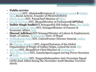 • Public service
• Deep JoshiNIT, AllahabadRecipient of Magsaysay award & Padma
  Shri, Social Activist, Founder of PRADAN(NGO)
• Nitish KumarNIT, PatnaChief Minister of Bihar
• Suresh PachouriNIT, BhopalMember of ParliamentCAPT(In)
• Dalbir Singh SodhiNIT SrinagarHQ IDS Indian Navy, New Delhi
• Dawood Danesh JafariNIT, SrinagarMinister of Finance &
  Economic Affairs, Iran
• Sharad AdhikaryNIT SrinagarMinistry of Labour & Employment,
  Deptt. of Labour, Kathmandu, Govt. of Nepal
• Prabhakaran PaleriNIT, CalicutFormer Director General, Indian
  Coast Guard
• Dr.Thomas AbrahamNIT, JaipurChairman of the Global
  Organization of People of Indian Origin, coined the term PIO
• Ajit JogiNIT, BhopalFirst Chief Minister of Chattisgarh
• Ram Vinay ShahiNIT, JamshedpurLongest serving Power Secretary
  of India
• Hemant KarkareNIT, NagpurMaharashtra Anti-Terrorism Squad
  (ATS) chief, killed during the November 2008 Mumbai Terrorist
  attack.
 