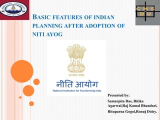 BASIC FEATURES OF INDIAN
PLANNING AFTER ADOPTION OF
NITI AYOG
Presented by:
Samarpita Das, Ritika
Agarwal,Raj Kamal Bhandari,
Rituparna Gogoi,Ronuj Doley.
 