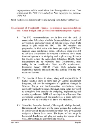 NITI BRIEF Page 11
employment activities, particularly in technology-driven areas. I am
setting aside Rs. 1000 crore initially in NITI Aayog for this purpose.
(Para 50)
NITI will process these initiatives and develop them further in this year.
III(A)Impact of Fourteenth Finance Commission recommendations
and Union Budget 2015-2016 on National Development Agenda
3.1 The FFC recommendations are in line with the spirit of
cooperative federalism, which is the central theme in national
development and achievement of national goals. Every State
stands to gain under the FFC. The FFC transfers are
progressive, in that states with lower per capita NSDP have
received larger transfers per capita. Extra fiscal space provided
to the State Governments is expected to translate into a more
focussed approach on designing and implementing Schemes
for priority sectors like Agriculture, Education, Health, Rural
Development etc. by respective State Governments, fully
taking in to consideration State specific requirements.
Economic Survey 2014-15 (Table 10.2) indicates the
incremental benefits that each state has derived from the FFC
recommendations.
3.2 The transfer of funds to states, along with responsibility of
higher funding share in more than 20 Central government
Programs, will see the emergence of significant changes in
Scheme design and implementation mechanisms being
adopted by respective States. However, some states may need
to strengthen their capacity for designing, implementing and
monitoring schemes. NITI will develop into a Resource Hub
on Scheme templates and best practices as a ready reference
point that will be available to all States and Ministries.
3.3 States like Arunachal Pradesh, Chhattisgarh, Madhya Pradesh,
Karnataka and Jharkhand are the major gainers due to change
in the horizontal devolution formula which now gives greater
weight to a State’s forest cover. The impact of the change in
horizontal devolution will play out during the course of the
year. At this stage, no comments are possible.
 