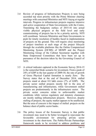 NITI BRIEF Page 12
3.4 Review of progress of Infrastructure Projects is now being
accorded top most priority with the Prime Minister chairing
meetings with concerned Ministries and NITI Aayog at regular
intervals. Progress in infrastructure projects requires intensive
and active cooperation of State Governments with the Centre.
Translating the budgetary outlays of 2015-16 into actual
visible physical progress at the field level and early
commissioning of projects has to be a priority activity. NITI
will coordinate between Ministries and State Governments to
push for timely resolution of hurdles faced in implementation
of projects on the ground. This will require close monitoring
of project timelines at each stage of the project lifecycle
through the available platforms like the Online Computerised
Monitoring System (OCMS) of MOSPI and the Project
Monitoring Group of the Cabinet Secretariat together with
State Empowered Committees that have been set up in
pursuance of the decision taken by the Governing Council of
NITI.
3.5 A critical indicator captured in the Economic Survey 2014-15
is the somewhat bleak scenario for investment. From a peak of
24% of GDP in the last quarter of 2009-10, the rate of growth
of Gross Physical Capital formation is nearly Zero. The
Survey states that at the end of December 2014, stalled
projects stand at about 8.8 lakh crores (7% of GDP). The
private sector stalled projects mostly fall in the area of
manufacturing and infrastructure, while Government stalled
projects are predominantly in the infrastructure sector. The
private sector concerns relate to unfavourable market
conditions while various regulatory and statutory clearances
are mostly stalling infrastructure projects. However, despite
stalling of projects, the equity market appears to be unaffected.
But the area of concern is the impact of stalled projects on the
balance sheet of public sector banks.
3.6 The policy lesson of the Economic Survey is that public
investment may need to be better leveraged to rejuvenate the
favourable environment for attracting private sector
investment in the short-term. The Public-Private Partnerships
framework needs to be revisited to address problems and
 