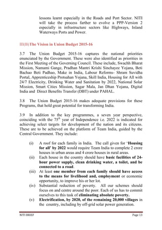 NITI BRIEF Page 13
lessons learnt especially in the Roads and Port Sector. NITI
will take the process farther to evolve a PPP-Version 2
especially in infrastructure sectors like Highways, Inland
Waterways Ports and Power.
III(B)The Vision in Union Budget 2015-16
3.7 The Union Budget 2015-16 captures the national priorities
enunciated by the Government. These were also identified as priorities in
the First Meeting of the Governing Council. These include, Swachh Bharat
Mission, Namami Gange, Pradhan Mantri Krishi Sinchayee Yojana, Beti
Bachao Beti Padhao, Make in India, Labour Reforms- Shram Suvidha
Portal, Apprenticeship Protsahan Yojana, Skill India, Housing for All with
24/7 Electricity, Drinking Water and Sanitation by 2022, National Solar
Mission, Smart Cities Mission, Sagar Mala, Jan Dhan Yojana, Digital
India and Direct Benefits Transfer (DBT) under PAHAL.
3.8 The Union Budget 2015-16 makes adequate provisions for these
Programs, that hold great potential for transforming India.
3.9 In addition to the key programmes, a seven year perspective,
coinciding with the 75th
year of Independence i.e. 2022 is indicated for
achieving select targets for development of the nation and its citizens.
These are to be achieved on the platform of Team India, guided by the
Central Government. They include:
(i) A roof for each family in India. The call given for ‘Housing
for all’ by 2022 would require Team India to complete 2 crore
houses in urban areas and 4 crore houses in rural areas.
(ii) Each house in the country should have basic facilities of 24-
hour power supply, clean drinking water, a toilet, and be
connected to a road.
(iii) At least one member from each family should have access
to the means for livelihood and, employment or economic
opportunity, to improve his or her lot.
(iv) Substantial reduction of poverty. All our schemes should
focus on and centre around the poor. Each of us has to commit
ourselves to this task of eliminating absolute poverty.
(v) Electrification, by 2020, of the remaining 20,000 villages in
the country, including by off-grid solar power generation.
 