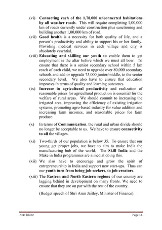 NITI BRIEF Page 14
(vi) Connecting each of the 1,78,000 unconnected habitations
by all weather roads. This will require completing 1,00,000
km of roads currently under construction plus sanctioning and
building another 1,00,000 km of road.
(vii) Good health is a necessity for both quality of life, and a
person’s productivity and ability to support his or her family.
Providing medical services in each village and city is
absolutely essential.
(viii) Educating and skilling our youth to enable them to get
employment is the altar before which we must all bow. To
ensure that there is a senior secondary school within 5 km
reach of each child, we need to upgrade over 80,000 secondary
schools and add or upgrade 75,000 junior/middle, to the senior
secondary level. We also have to ensure that education
improves in terms of quality and learning outcomes.
(ix) Increase in agricultural productivity and realization of
reasonable prices for agricultural production is essential for the
welfare of rural areas. We should commit to increasing the
irrigated area, improving the efficiency of existing irrigation
systems, promoting agro-based industry for value addition and
increasing farm incomes, and reasonable prices for farm
produce.
(x) In terms of Communication, the rural and urban divide should
no longer be acceptable to us. We have to ensure connectivity
to all the villages.
(xi) Two-thirds of our population is below 35. To ensure that our
young get proper jobs, we have to aim to make India the
manufacturing hub of the world. The Skill India and the
Make in India programmes are aimed at doing this.
(xii) We also have to encourage and grow the spirit of
entrepreneurship in India and support new start-ups. Thus can
our youth turn from being job-seekers, to job-creators.
(xiii) The Eastern and North Eastern regions of our country are
lagging behind in development on many fronts. We need to
ensure that they are on par with the rest of the country.
(Budget speech of Shri Arun Jaitley, Minister of Finance).
 