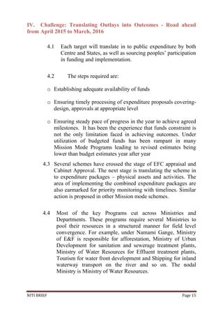 NITI BRIEF Page 15
IV. Challenge: Translating Outlays into Outcomes - Road ahead
from April 2015 to March, 2016
4.1 Each target will translate in to public expenditure by both
Centre and States, as well as sourcing peoples’ participation
in funding and implementation.
4.2 The steps required are:
o Establishing adequate availability of funds
o Ensuring timely processing of expenditure proposals covering-
design, approvals at appropriate level
o Ensuring steady pace of progress in the year to achieve agreed
milestones. It has been the experience that funds constraint is
not the only limitation faced in achieving outcomes. Under
utilization of budgeted funds has been rampant in many
Mission Mode Programs leading to revised estimates being
lower than budget estimates year after year
4.3 Several schemes have crossed the stage of EFC appraisal and
Cabinet Approval. The next stage is translating the scheme in
to expenditure packages – physical assets and activities. The
area of implementing the combined expenditure packages are
also earmarked for priority monitoring with timelines. Similar
action is proposed in other Mission mode schemes.
4.4 Most of the key Programs cut across Ministries and
Departments. These programs require several Ministries to
pool their resources in a structured manner for field level
convergence. For example, under Namami Gange, Ministry
of E&F is responsible for afforestation, Ministry of Urban
Development for sanitation and sewerage treatment plants,
Ministry of Water Resources for Effluent treatment plants,
Tourism for water front development and Shipping for inland
waterway transport on the river and so on. The nodal
Ministry is Ministry of Water Resources.
 