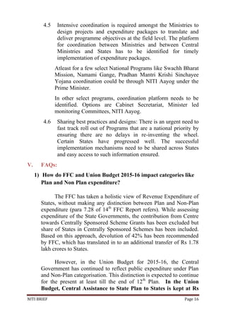 NITI BRIEF Page 16
4.5 Intensive coordination is required amongst the Ministries to
design projects and expenditure packages to translate and
deliver programme objectives at the field level. The platform
for coordination between Ministries and between Central
Ministries and States has to be identified for timely
implementation of expenditure packages.
Atleast for a few select National Programs like Swachh Bharat
Mission, Namami Gange, Pradhan Mantri Krishi Sinchayee
Yojana coordination could be through NITI Aayog under the
Prime Minister.
In other select programs, coordination platform needs to be
identified. Options are Cabinet Secretariat, Minister led
monitoring Committees, NITI Aayog.
4.6 Sharing best practices and designs: There is an urgent need to
fast track roll out of Programs that are a national priority by
ensuring there are no delays in re-inventing the wheel.
Certain States have progressed well. The successful
implementation mechanisms need to be shared across States
and easy access to such information ensured.
V. FAQs:
1) How do FFC and Union Budget 2015-16 impact categories like
Plan and Non Plan expenditure?
The FFC has taken a holistic view of Revenue Expenditure of
States, without making any distinction between Plan and Non-Plan
expenditure (para 7.28 of 14th
FFC Report refers). While assessing
expenditure of the State Governments, the contribution from Centre
towards Centrally Sponsored Scheme Grants has been excluded but
share of States in Centrally Sponsored Schemes has been included.
Based on this approach, devolution of 42% has been recommended
by FFC, which has translated in to an additional transfer of Rs 1.78
lakh crores to States.
However, in the Union Budget for 2015-16, the Central
Government has continued to reflect public expenditure under Plan
and Non-Plan categorisation. This distinction is expected to continue
for the present at least till the end of 12th
Plan. In the Union
Budget, Central Assistance to State Plan to States is kept at Rs
 