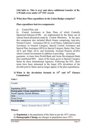 NITI BRIEF Page 17
2.04 lakh cr. This is over and above additional transfer of Rs.
1.78 lakh crore under 14th
FFC award.
2) What does Plan expenditure in the Union Budget comprise?
Plan expenditure had two components:
a) Central Plan; and
b) Central Assistance to State Plans of which Centrally
Sponsored Schemes (CSS) are implemented by the States out of
scheme based allocations made by Central Ministries. In the past,
this component also included Block Grants comprising, inter-alia,
Normal Central Assistance (NCA) to all States; Additional Central
Assistance to General Category; Special Central Assistance and
Special Plan Assistance (SPA) to Special Category States; One Time
ACA and Other ACA; and Externally Assisted Projects (EAPs)
where Central Government in addition to providing sovereign
guarantee to loans form World Bank and Asian Development Bank
also contributed 90% share of the loans given to Special Category
States by these International Agencies. Following the FFC, these
items have been subsumed in the larger 42% devolution of the
divisble pool to States and no longer appear in the plan expenditures.
3) What is the devolution formula in 13th
and 14th
Finance
Commission?
Table 1
Variable Weights accorded
TFC FFC
Population (1971) 25 17.5
Demographic Change (population 2011) 0 10
Fiscal Capacity/ Income Distance 47.5 50
Area 10 15
Forest Cover 0 7.5
Fiscal discipline 17.5 0
100 100
Source: Economic Survey 2014-15
Where:
a) Population is the population of the State as per the 1971 census;
b) Demographic Change are changes in population since 1971;
 