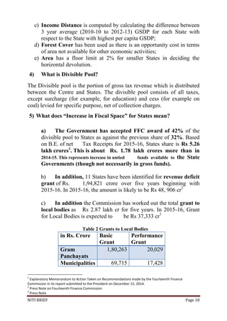 NITI BRIEF Page 18
c) Income Distance is computed by calculating the difference between
3 year average (2010-10 to 2012-13) GSDP for each State with
respect to the State with highest per capita GSDP;
d) Forest Cover has been used as there is an opportunity cost in terms
of area not available for other economic activities;
e) Area has a floor limit at 2% for smaller States in deciding the
horizontal devolution.
4) What is Divisible Pool?
The Divisible pool is the portion of gross tax revenue which is distributed
between the Centre and States. The divisible pool consists of all taxes,
except surcharge (for example, for education) and cess (for example on
coal) levied for specific purpose, net of collection charges.
5) What does “Increase in Fiscal Space” for States mean?
a) The Government has accepted FFC award of 42% of the
divisible pool to States as against the previous share of 32%. Based
on B.E. of net Tax Receipts for 2015-16, States share is Rs 5.26
lakh crores1
. This is about Rs. 1.78 lakh crores more than in
2014-15. This represents increase in untied funds available to the State
Governments (though not necessarily in gross funds).
b) In addition, 11 States have been identified for revenue deficit
grant of Rs. 1,94,821 crore over five years beginning with
2015-16. In 2015-16, the amount is likely to be Rs 48, 906 cr2
c) In addition the Commission has worked out the total grant to
local bodies as Rs 2.87 lakh cr for five years. In 2015-16, Grant
for Local Bodies is expected to be Rs 37,333 cr3
Table 2 Grants to Local Bodies
in Rs. Crore Basic
Grant
Performance
Grant
Gram
Panchayats
1,80,263 20,029
Municipalities 69,715 17,428
1
Explanatory Memorandum to Action Taken on Recommendations made by the Fourteenth Finance
Commission in its report submitted to the President on December 15, 2014.
2
Press Note on Fourteenth Finance Commission
3
Press Note
 