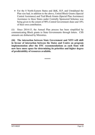 NITI BRIEF Page 22
 For the 8 North-Eastern States and J&K, H.P, and Uttrakhand the
Plan size had, in addition to the above, Untied Block Grants (Special
Central Assistance) and Tied Block Grants (Special Plan Assistance)
Assistance to these States under Centrally Sponsored Schemes was
being given to the extent of 90% Central Government share and 10%
of their own contribution.
(ii) Since 2014-15, the Annual Plan process has been simplified by
communicating Block grants to State Governments through letters. CSS
amounts are disbursed by Ministries.
(iii) The interaction between State Government and NITI will shift
in favour of interaction between the States and Centre on program
implementation after the FFC recommendations as each State will
now have more space for determining its priorities and higher degree
of predictability of resources available.
*****
 