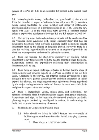NITI BRIEF Page 5
percent of GDP in 2012-13 to an estimated 1.9 percent in the current fiscal
year.
2.4 according to the survey, in the short run, growth will receive a boost
from the cumulative impact of reforms, lower oil prices, likely monetary
policy easing facilitated by lower inflation and improved inflationary
expectation and forecasts of a normal monsoon in 2015-16. Using the new
series with 2011-12 as the base year, GDP growth at constant market
prices is expected to accelerate to between 8.1 and 8.5 percent in 2015-16.
2.5 The survey states that medium-term prospects will be conditioned by
the “balance sheet syndrome with Indian characteristics” that has the
potential to hold back rapid increases in private sector investment. Private
investment must be the engine of long-run growth. However, there is a
case for reviving targeted public investment as an engine of growth in the
short run to complement and crowd-in private investment.
2.6 India can balance the short-term imperative of boosting public
investment to revitalize growth with the need to maintain fiscal discipline.
Expenditure control, and expenditure switching from consumption to
investment, will be key.
2.7 India faces an export challenge, reflected in the fact that the share of
manufacturing and services exports in GDP has stagnated in the last five
years. According to the survey, the external trading environment is less
benign in two ways: partner country growth and their absorption of Indian
exports has slowed, and mega-regional trade agreements being negotiated
by the major trading nations in Asia and Europe threaten to exclude India
and place its exports at a disadvantage.
2.8 India is increasingly young, middle-class, and aspirational but
remains stubbornly male. Several indicators suggest that gender inequality
is persistent and high. In the short run, the renewed emphasis on family
planning targets, backed by misaligned incentives, is undermining the
health and reproductive autonomy of women.
3. Skill India to Complement Make in India
3.1 What should we ‘Make in India’? Sectors that are capable of
facilitating structural transformation in and emerging economy
must:
 Have a high level of productivity.
 