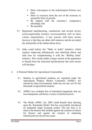NITI BRIEF Page 6
 Show convergence to the technological frontier over
time.
 Draw in resources from the rest of the economy to
spread the fruits of growth.
 Be aligned with the economy’s comparative
advantage; and
 Be traceable.
3.2 Registered manufacturing, construction and several service
sectors-particularly business services-perform well on these
various characteristics. A key concern with these sectors
however is that they are rather skill-intensive and do not match
the skill profile of the Indian labour force.
3.3 India could bolster the “Make in India” initiative, which
requires improving infrastructure and reforming labour and
land laws by complementing it with the ‘Skilling India’
initiative. This would enable a larger section of the population
to benefit from the structural transformation that such sectors
will facilitate.
4. A National Market for Agricultural Commodities
4.1 Markets in agricultural products are regulated under the
Agricultural Produce Market Committee (APMC) Act
enacted by State Governments. India has not one, not 29, but
thousands of agricultural markets.
4.2 APMCs levy multiple fees of substantial magnitude, that are
non-transparent, and hence a source of political power.
4.3 The Model APMC Act, 2003 could benefit from drawing
upon the ‘Karnataka Model’ that has successfully introduced
an integrated single licensing system. The key here is to
remove the barriers that militate against the creation of choice
for farmers and against the creation of marketing
infrastructure by the private sector.
 