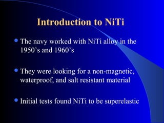 Introduction to NiTi
 The navy worked with NiTi alloy in the
  1950’s and 1960’s

 They were looking for a non-magnetic,
  waterproof, and salt resistant material

 Initial   tests found NiTi to be superelastic
 
