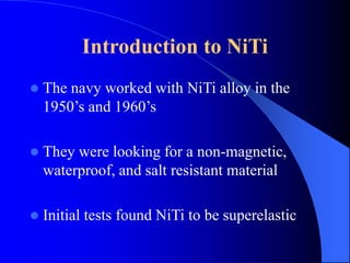 Introduction to NiTi
 The navy worked with NiTi alloy in the
1950’s and 1960’s
 They were looking for a non-magnetic,
waterproof, and salt resistant material
 Initial tests found NiTi to be superelastic
 