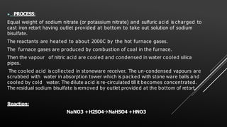 ▶ PROCESS:
Equal weight of sodium nitrate (or potassium nitrate) and sulfuric acid is charged to
cast iron retort having outlet provided at bottom to take out solution of sodium
bisulfate.
The reactants are heated to about 2000C by the hot furnace gases.
The furnace gases are produced by combustion of coal in the furnace.
Then the vapour of nitric acid are cooled and condensed in water cooled silica
pipes.
The cooled acid is collected in stoneware receiver. The un-condensed vapours are
scrubbed with water in absorption tower which is packed with stone ware balls and
cooled by cold water. The dilute acid is re-circulated till it becomes concentrated.
The residual sodium bisulfate is removed by outlet provided at the bottom of retort.
Reaction:
NaNO3 +H2SO4NaHSO4 +HNO3
 