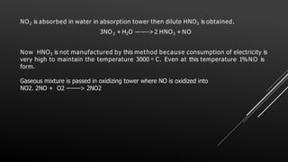 NO2 is absorbed in water in absorption tower then dilute HNO3 is obtained.
3NO 2 + H2O ——->2 HNO3 + NO
Now HNO3 is not manufactured by this method because consumption of electricity is
very high to maintain the temperature 3000 o C. Even at this temperature 1%NO is
form.
Gaseous mixture is passed in oxidizing tower where NO is oxidized into
NO2. 2NO + O2 ——–> 2NO2
 