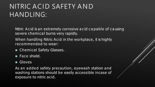 NITRIC ACID SAFETY AND
HANDLING:
Nitric A cid is an extremely corrosive a c id c a pable of c a using
severe chemical burns very rapidly.
When handling Nitric Acid in the workplace, it is highly
recommended to wear:
 Chemical Safety Glasses.
 Face shield.
 Gloves
As an added safety precaution, eyewash station and
washing stations should be easily accessible incase of
exposure to nitric acid.
 