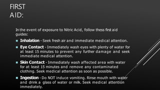 FIRST
AID:
In the event of exposure to Nitric Acid, follow thess first aid
guides:
 Inhalation - Seek fresh air and immediate medical attention.
 Eye Contact - Immediately wash eyes with plenty of water for
at least 15 minutes to prevent any further damage and seek
immediate medical attention.
 Skin Contact - Immediately wash affected area with water
for at least 15 minutes and remove any contaminated
clothing. Seek medical attention as soon as possible.
 Ingestion - Do NOT induce vomiting. Rinse mouth with water
and drink a glass of water or milk. Seek medical attention
immediately.
 