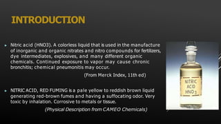 INTRODUCTION
▶ Nitric acid (HNO3). A colorless liquid that is used in the manufacture
of inorganic and organic nitrates and nitro compounds for fertilizers,
dye intermediates, explosives, and many different organic
chemicals. Continued exposure to vapor may cause chronic
bronchitis; chemical pneumonitis may occur.
(From Merck Index, 11th ed)
▶ NITRIC ACID, RED FUMING is a pale yellow to reddish brown liquid
generating red-brown fumes and having a suffocating odor. Very
toxic by inhalation. Corrosive to metals or tissue.
(Physical Description from CAMEO Chemicals)
 