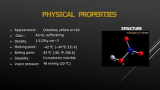 PHYSICAL PROPERTIES
▶ Appearance: Colorless, yellow or red
▶ Odor:
▶ Density:
Acrid, suffocating
1.5129 g cm−3
▶ Melting point:
▶ Boiling point:
▶ Solubility :
▶ Vapor pressure:
−42 °C (−44 °F; 231 K)
83 °C (181 °F; 356 K)
Com pletely miscible
48 mmHg (20 °C)
STRUCTURE
 