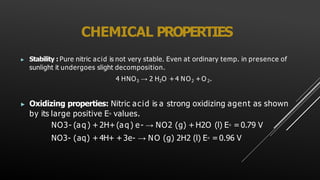 CHEMICAL PROPERTIES
▶ Stability : Pure nitric acid is not very stable. Even at ordinary temp. in presence of
sunlight it undergoes slight decomposition.
4 HNO3 → 2 H2O +4 NO2 +O 2.
▶ Oxidizing properties: Nitric acid is a strong oxidizing agent as shown
by its large positive E◦ values.
NO3- (aq) + 2H+(aq) e- → NO2 (g) + H2O (l) E◦ =0.79 V
NO3- (aq) +4H+ + 3e- → NO (g) 2H2 (l) E◦ = 0.96 V
 
